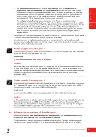 Financial instruments: recognition and measurement 751
C
H
A
P
T
E
R
16
 For financial instruments that are carried at amortised cost (such as held-to-maturity
investments, loans and receivables, and financial liabilities that are not at fair value through
profit or loss) transaction costs should be included in the calculation of amortised cost using the
effective interest method and amortised through profit or loss over the life of the instrument. In
practice, many entities write off the transaction costs on a straight-line method. While not in
accordance with IAS 39, they claim that the difference is immaterial.
 For available-for-sale financial assets, transaction costs should be recognised in other
comprehensive income as part of a change in fair value at the next remeasurement. If an available-
for-sale financial asset does not have fixed or determinable payments and has an indefinite life, the
transaction costs are reclassified to profit or loss when the asset is derecognised or becomes
impaired. If an available-for-sale financial asset has fixed or determinable payments and does not
have an indefinite life, the transaction costs are amortised to profit or loss using the effective
interest method.
Transaction costs expected to be incurred on transfer or disposal of a financial instrument should not be
included in the remeasurement of the financial instrument to fair value.
It is not uncommon for explicit transaction costs to be immaterial and for market traders to trade
financial instruments by offering bid and offer/ask prices. In such circumstances the transaction costs are
effectively within the bid-ask price spread.
Worked example: Transaction costs 1
An entity acquires a financial asset in an active market for £52. This was the offer price at the time of the
transaction. The bid price at that time was £50.
Requirement
At what amount should the asset initially be recognised?
Solution
IAS 39 effectively treats the bid-offer spread as a transaction cost. If the financial instrument is classified
as at fair value through profit or loss, the notional transaction cost of £2 should be recognised as an
expense and the financial asset initially recognised at £50. If the instrument is classified under any other
category, the transaction cost should be added to the fair value and the financial asset initially
recognised at £52.
Worked example: Transaction costs 2
An entity acquires an available-for-sale (AFS) financial asset at its fair value of £50. Purchase commission
of £3 is also payable. At the end of the entity's financial year, the asset's quoted market price is £55. If
the asset was to be sold, a commission of £3 would be payable.
Requirement
At what amount should the asset be recognised initially and at the end of the financial year?
Solution
As the asset is classified as AFS, the entity should initially recognise the financial asset at its fair value plus
the transaction costs; that is, at £53. At the end of the entity's financial year, the asset should be
remeasured at £55 (the commission of £3 payable on a sale is not taken into account). The change in
fair value of £2 should be recognised in other comprehensive income.
3.4 Subsequent measurement of financial assets
After initial recognition loans and receivables and held-to-maturity (HTM) investments should be
remeasured at amortised cost using the effective interest method.
Certain investments in equity instruments should be measured at cost. These are equity investments
that do not have a quoted market price in an active market and whose fair value cannot be reliably
 