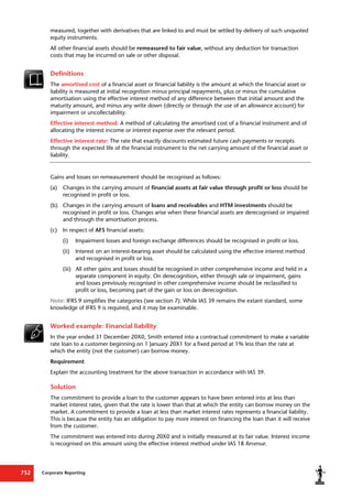 Corporate Reporting
752
measured, together with derivatives that are linked to and must be settled by delivery of such unquoted
equity instruments.
All other financial assets should be remeasured to fair value, without any deduction for transaction
costs that may be incurred on sale or other disposal.
Definitions
The amortised cost of a financial asset or financial liability is the amount at which the financial asset or
liability is measured at initial recognition minus principal repayments, plus or minus the cumulative
amortisation using the effective interest method of any difference between that initial amount and the
maturity amount, and minus any write down (directly or through the use of an allowance account) for
impairment or uncollectability.
Effective interest method: A method of calculating the amortised cost of a financial instrument and of
allocating the interest income or interest expense over the relevant period.
Effective interest rate: The rate that exactly discounts estimated future cash payments or receipts
through the expected life of the financial instrument to the net carrying amount of the financial asset or
liability.
Gains and losses on remeasurement should be recognised as follows:
(a) Changes in the carrying amount of financial assets at fair value through profit or loss should be
recognised in profit or loss.
(b) Changes in the carrying amount of loans and receivables and HTM investments should be
recognised in profit or loss. Changes arise when these financial assets are derecognised or impaired
and through the amortisation process.
(c) In respect of AFS financial assets:
(i) Impairment losses and foreign exchange differences should be recognised in profit or loss.
(ii) Interest on an interest-bearing asset should be calculated using the effective interest method
and recognised in profit or loss.
(iii) All other gains and losses should be recognised in other comprehensive income and held in a
separate component in equity. On derecognition, either through sale or impairment, gains
and losses previously recognised in other comprehensive income should be reclassified to
profit or loss, becoming part of the gain or loss on derecognition.
Note: IFRS 9 simplifies the categories (see section 7). While IAS 39 remains the extant standard, some
knowledge of IFRS 9 is required, and it may be examinable.
Worked example: Financial liability
In the year ended 31 December 20X0, Smith entered into a contractual commitment to make a variable
rate loan to a customer beginning on 1 January 20X1 for a fixed period at 1% less than the rate at
which the entity (not the customer) can borrow money.
Requirement
Explain the accounting treatment for the above transaction in accordance with IAS 39.
Solution
The commitment to provide a loan to the customer appears to have been entered into at less than
market interest rates, given that the rate is lower than that at which the entity can borrow money on the
market. A commitment to provide a loan at less than market interest rates represents a financial liability.
This is because the entity has an obligation to pay more interest on financing the loan than it will receive
from the customer.
The commitment was entered into during 20X0 and is initially measured at its fair value. Interest income
is recognised on this amount using the effective interest method under IAS 18 Revenue.
 
