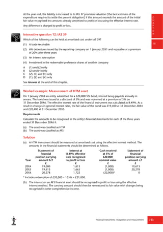 Financial instruments: recognition and measurement 753
C
H
A
P
T
E
R
16
At the year end, the liability is increased to its IAS 37 provision valuation ('the best estimate of the
expenditure required to settle the present obligation') if this amount exceeds the amount of the initial
fair value recognised less amounts already amortised to profit or loss using the effective interest rate.
Any difference is charged to profit or loss.
Interactive question 12: IAS 39
Which of the following can be held at amortised cost under IAS 39?
(1) A trade receivable
(2) 6% debentures issued by the reporting company on 1 January 20X1 and repayable at a premium
of 20% after three years
(3) An interest rate option
(4) Investment in the redeemable preference shares of another company
A (1) and (2) only
B (2) and (4) only
C (2), (3) and (4) only
D (1), (2) and (4) only
See Answer at the end of this chapter.
Worked example: Measurement of HTM asset
On 1 January 20X4 an entity subscribed for a £20,000 5% bond, interest being payable annually in
arrears. The bond was issued at a discount of 5% and was redeemed at a premium of 5% on
31 December 20X6. The effective interest rate of the financial instrument was calculated as 8.49%. As a
result in changes in general interest rates, the fair value of the bond was £19,400 at 31 December 20X4
and £20,400 at 31 December 20X5.
Requirements
Calculate the amounts to be recognised in the entity's financial statements for each of the three years
ended 31 December 20X6 if:
(a) The asset was classified as HTM
(b) The asset was classified as AFS
Solution
(a) A HTM investment should be measured at amortised cost using the effective interest method. The
amounts in the financial statements should be determined as follows.
Statement of
financial
Interest at
8.49% effective
Cash received
at 5% of
Statement of
financial
position carrying rate recognised £20,000 position carrying
Year amount b/f in profit or loss nominal value amount c/f
£ £ £ £
20X4 19,000 1,613 (1,000) 19,613
20X5 19,613 1,665 (1,000) 20,278
20X6 20,278 1,722 (22,000)* 0
* Includes redemption of £20,000 × 105% = £21,000.
(b) The interest on an AFS financial asset should be recognised in profit or loss using the effective
interest method. The carrying amount should then be remeasured to fair value with changes being
recognised in other comprehensive income.
 