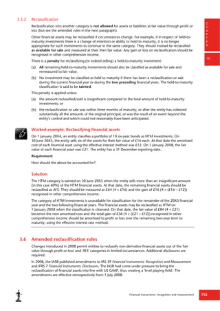 Financial instruments: recognition and measurement 755
C
H
A
P
T
E
R
16
3.5.2 Reclassification
Reclassification into another category is not allowed for assets or liabilities at fair value through profit or
loss (but see the amended rules in the next paragraph).
Other financial assets may be reclassified if circumstances change. For example, if in respect of held-to-
maturity investments there is a change of intention or ability to hold to maturity, it is no longer
appropriate for such investments to continue in the same category. They should instead be reclassified
as available for sale and measured at their then fair value. Any gain or loss on reclassification should be
recognised in other comprehensive income.
There is a penalty for reclassifying (or indeed selling) a held-to-maturity investment:
(a) All remaining held-to-maturity investments should also be classified as available for sale and
remeasured to fair value.
(b) No investment may be classified as held to maturity if there has been a reclassification or sale
during the current financial year or during the two preceding financial years. The held-to-maturity
classification is said to be tainted.
This penalty is applied unless:
(a) the amount reclassified/sold is insignificant compared to the total amount of held-to-maturity
investments; or
(b) the reclassification or sale was within three months of maturity, or after the entity has collected
substantially all the amounts of the original principal, or was the result of an event beyond the
entity's control and which could not reasonably have been anticipated.
Worked example: Reclassifying financial assets
On 1 January 20X4, an entity classifies a portfolio of 10 six-year bonds as HTM investments. On
30 June 20X5, the entity sells six of the assets for their fair value of £16 each. At that date the amortised
cost of each financial asset using the effective interest method was £12. On 1 January 20X8, the fair
value of each financial asset was £21. The entity has a 31 December reporting date.
Requirement
How should the above be accounted for?
Solution
The HTM category is tainted on 30 June 20X5 when the entity sells more than an insignificant amount
(in this case 60%) of the HTM financial assets. At that date, the remaining financial assets should be
reclassified as AFS. They should be measured at £64 (4 × £16) and the gain of £16 (4 × (£16 – £12))
recognised in other comprehensive income.
The category of HTM investments is unavailable for classification for the remainder of the 20X5 financial
year and the two following financial years. The financial assets may be reclassified as HTM on
1 January 20X8 when the classification is cleansed. On that date, the fair value of £84 (4 × £21)
becomes the new amortised cost and the total gain of £36 (4 × (£21 – £12)) recognised in other
comprehensive income should be amortised to profit or loss over the remaining two-year term to
maturity, using the effective interest rate method.
3.6 Amended reclassification rules
Changes introduced in 2008 permit entities to reclassify non-derivative financial assets out of the 'fair
value through profit or loss' and 'AFS' categories in limited circumstances. Additional disclosures are
required.
In 2008, the IASB published amendments to IAS 39 Financial Instruments: Recognition and Measurement
and IFRS 7 Financial Instruments: Disclosures. The IASB had come under pressure to bring the
reclassification of financial assets into line with US GAAP, thus creating a 'level playing field'. The
amendments are effective retrospectively from 1 July 2008.
 