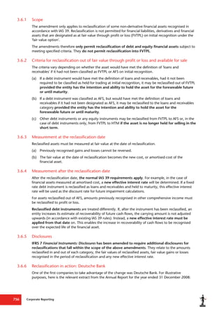 Corporate Reporting
756
3.6.1 Scope
The amendment only applies to reclassification of some non-derivative financial assets recognised in
accordance with IAS 39. Reclassification is not permitted for financial liabilities, derivatives and financial
assets that are designated as at fair value through profit or loss (FVTPL) on initial recognition under the
'fair value option'.
The amendments therefore only permit reclassification of debt and equity financial assets subject to
meeting specified criteria. They do not permit reclassification into FVTPL.
3.6.2 Criteria for reclassification out of fair value through profit or loss and available for sale
The criteria vary depending on whether the asset would have met the definition of 'loans and
receivables' if it had not been classified as FVTPL or AFS on initial recognition.
(a) If a debt instrument would have met the definition of loans and receivables, had it not been
required to be classified as held for trading at initial recognition, it may be reclassified out of FVTPL
provided the entity has the intention and ability to hold the asset for the foreseeable future
or until maturity.
(b) If a debt instrument was classified as AFS, but would have met the definition of loans and
receivables if it had not been designated as AFS, it may be reclassified to the loans and receivables
category provided the entity has the intention and ability to hold the asset for the
foreseeable future or until maturity.
(c) Other debt instruments or any equity instruments may be reclassified from FVTPL to AFS or, in the
case of debt instruments only, from FVTPL to HTM if the asset is no longer held for selling in the
short term.
3.6.3 Measurement at the reclassification date
Reclassified assets must be measured at fair value at the date of reclassification.
(a) Previously recognised gains and losses cannot be reversed.
(b) The fair value at the date of reclassification becomes the new cost, or amortised cost of the
financial asset.
3.6.4 Measurement after the reclassification date
After the reclassification date, the normal IAS 39 requirements apply. For example, in the case of
financial assets measured at amortised cost, a new effective interest rate will be determined. If a fixed
rate debt instrument is reclassified as loans and receivables and held to maturity, this effective interest
rate will be used as the discount rate for future impairment calculations.
For assets reclassified out of AFS, amounts previously recognised in other comprehensive income must
be reclassified to profit or loss.
Reclassified debt instruments are treated differently. If, after the instrument has been reclassified, an
entity increases its estimate of recoverability of future cash flows, the carrying amount is not adjusted
upwards (in accordance with existing IAS 39 rules). Instead, a new effective interest rate must be
applied from that date on. This enables the increase in recoverability of cash flows to be recognised
over the expected life of the financial asset.
3.6.5 Disclosures
IFRS 7 Financial Instruments: Disclosures has been amended to require additional disclosures for
reclassifications that fall within the scope of the above amendments. They relate to the amounts
reclassified in and out of each category, the fair values of reclassified assets, fair value gains or losses
recognised in the period of reclassification and any new effective interest rate.
3.6.6 Reclassification in action: Deutsche Bank
One of the first companies to take advantage of the change was Deutsche Bank. For illustrative
purposes, here is the relevant extract from the Annual Report for the year ended 31 December 2008:
 