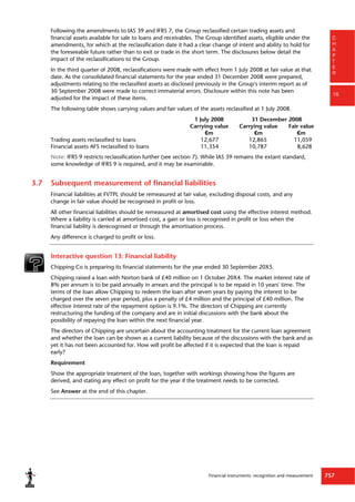 Financial instruments: recognition and measurement 757
C
H
A
P
T
E
R
16
Following the amendments to IAS 39 and IFRS 7, the Group reclassified certain trading assets and
financial assets available for sale to loans and receivables. The Group identified assets, eligible under the
amendments, for which at the reclassification date it had a clear change of intent and ability to hold for
the foreseeable future rather than to exit or trade in the short term. The disclosures below detail the
impact of the reclassifications to the Group.
In the third quarter of 2008, reclassifications were made with effect from 1 July 2008 at fair value at that
date. As the consolidated financial statements for the year ended 31 December 2008 were prepared,
adjustments relating to the reclassified assets as disclosed previously in the Group's interim report as of
30 September 2008 were made to correct immaterial errors. Disclosure within this note has been
adjusted for the impact of these items.
The following table shows carrying values and fair values of the assets reclassified at 1 July 2008.
1 July 2008 31 December 2008
Carrying value Carrying value Fair value
€m €m €m
Trading assets reclassified to loans 12,677 12,865 11,059
Financial assets AFS reclassified to loans 11,354 10,787 8,628
Note: IFRS 9 restricts reclassification further (see section 7). While IAS 39 remains the extant standard,
some knowledge of IFRS 9 is required, and it may be examinable.
3.7 Subsequent measurement of financial liabilities
Financial liabilities at FVTPL should be remeasured at fair value, excluding disposal costs, and any
change in fair value should be recognised in profit or loss.
All other financial liabilities should be remeasured at amortised cost using the effective interest method.
Where a liability is carried at amortised cost, a gain or loss is recognised in profit or loss when the
financial liability is derecognised or through the amortisation process.
Any difference is charged to profit or loss.
Interactive question 13: Financial liability
Chipping Co is preparing its financial statements for the year ended 30 September 20X5.
Chipping raised a loan with Norton bank of £40 million on 1 October 20X4. The market interest rate of
8% per annum is to be paid annually in arrears and the principal is to be repaid in 10 years' time. The
terms of the loan allow Chipping to redeem the loan after seven years by paying the interest to be
charged over the seven year period, plus a penalty of £4 million and the principal of £40 million. The
effective interest rate of the repayment option is 9.1%. The directors of Chipping are currently
restructuring the funding of the company and are in initial discussions with the bank about the
possibility of repaying the loan within the next financial year.
The directors of Chipping are uncertain about the accounting treatment for the current loan agreement
and whether the loan can be shown as a current liability because of the discussions with the bank and as
yet it has not been accounted for. How will profit be affected if it is expected that the loan is repaid
early?
Requirement
Show the appropriate treatment of the loan, together with workings showing how the figures are
derived, and stating any effect on profit for the year if the treatment needs to be corrected.
See Answer at the end of this chapter.
 