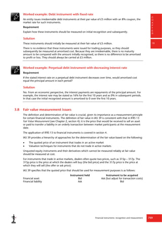Financial instruments: recognition and measurement 759
C
H
A
P
T
E
R
16
Worked example: Debt instrument with fixed rate
An entity issues irredeemable debt instruments at their par value of £5 million with an 8% coupon, the
market rate for such instruments.
Requirement
Explain how these instruments should be measured on initial recognition and subsequently.
Solution
These instruments should initially be measured at their fair value of £5 million.
There is no evidence that these instruments were issued for trading purposes, so they should
subsequently be measured at amortised cost. Because they are irredeemable, there is no maturity
amount to be compared with the amount initially recognised, so there is no difference to be amortised
to profit or loss. They should always be carried at £5 million.
Worked example: Perpetual debt instrument with decreasing interest rate
Requirement
If the stated interest rate on a perpetual debt instrument decreases over time, would amortised cost
equal the principal amount in each period?
Solution
No. From an economic perspective, the interest payments are repayments of the principal amount. For
example, the interest rate may be stated as 16% for the first 10 years and as 0% in subsequent periods.
In that case the initial recognised amount is amortised to 0 over the first 10 years.
3.8 Fair value measurement issues
The definition and determination of fair value is crucial, given its importance as a measurement principle
for certain financial instruments. The definition of fair value in IAS 39 is consistent with that in IFRS 13
Fair Value Measurement (see Chapter 2, section 4): it is the price that would be received to sell an asset
or paid to transfer a liability in an orderly transaction between market participants at the measurement
date.
The application of IFRS 13 to financial instruments is covered in section 4.
IAS 39 provides a hierarchy of approaches for the determination of the fair value based on the following:
 The quoted price of an instrument that trades in an active market
 Valuation techniques for instruments that do not trade in active markets
Unquoted equity instruments and their derivatives which cannot be measured reliably at fair value
should be measured at cost.
For instruments that trade in active markets, dealers often quote two prices, such as 315p – 317p. The
315p price is the price at which the dealers will buy (the bid price) and the 317p price is the price at
which they will sell (the offer or ask price).
IAS 39 specifies that the quoted price that should be used for measurement purposes is as follows:
Instrument held Instrument to be acquired
Financial asset Bid Ask (but adjust for transaction costs)
Financial liability Ask Bid
 