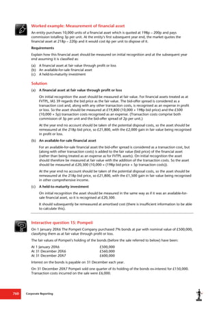 Corporate Reporting
760
Worked example: Measurement of financial asset
An entity purchases 10,000 units of a financial asset which is quoted at 198p – 200p and pays
commission totalling 3p per unit. At the entity's first subsequent year end, the market quotes the
financial asset at 218p – 220p and it would cost 6p per unit to dispose of it.
Requirements
Explain how this financial asset should be measured on initial recognition and at the subsequent year
end assuming it is classified as:
(a) A financial asset at fair value through profit or loss
(b) An available-for-sale financial asset
(c) A held-to-maturity investment
Solution
(a) A financial asset at fair value through profit or loss
On initial recognition the asset should be measured at fair value. For financial assets treated as at
FVTPL, IAS 39 regards the bid price as the fair value. The bid-offer spread is considered as a
transaction cost and, along with any other transaction costs, is recognised as an expense in profit
or loss. So the asset should be measured at £19,800 (10,000 × 198p bid price) and the £500
(10,000 × 5p) transaction costs recognised as an expense. (Transaction costs comprise both
commission of 3p per unit and the bid-offer spread of 2p per unit.)
At the year end no account should be taken of the potential disposal costs, so the asset should be
remeasured at the 218p bid price, so £21,800, with the £2,000 gain in fair value being recognised
in profit or loss.
(b) An available-for-sale financial asset
For an available-for-sale financial asset the bid-offer spread is considered as a transaction cost, but
(along with other transaction costs) is added to the fair value (bid price) of the financial asset
(rather than being treated as an expense as for FVTPL assets). On initial recognition the asset
should therefore be measured at fair value with the addition of the transaction costs. So the asset
should be measured at £20,300 (10,000 × (198p bid price + 5p transaction costs)).
At the year end no account should be taken of the potential disposal costs, so the asset should be
remeasured at the 218p bid price, so £21,800, with the £1,500 gain in fair value being recognised
in other comprehensive income.
(c) A held-to-maturity investment
On initial recognition the asset should be measured in the same way as if it was an available-for-
sale financial asset, so it is recognised at £20,300.
It should subsequently be remeasured at amortised cost (there is insufficient information to be able
to calculate this).
Interactive question 15: Pompeii
On 1 January 20X6 The Pompeii Company purchased 7% bonds at par with nominal value of £500,000,
classifying them as at fair value through profit or loss.
The fair values of Pompeii's holding of the bonds (before the sale referred to below) have been:
At 1 January 20X6 £500,000
At 31 December 20X6 £560,000
At 31 December 20X7 £600,000
Interest on the bonds is payable on 31 December each year.
On 31 December 20X7 Pompeii sold one quarter of its holding of the bonds ex-interest for £150,000.
Transaction costs incurred on the sale were £6,000.
 