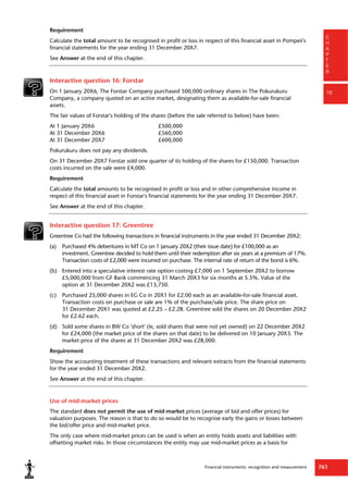 Financial instruments: recognition and measurement 761
C
H
A
P
T
E
R
16
Requirement
Calculate the total amount to be recognised in profit or loss in respect of this financial asset in Pompeii's
financial statements for the year ending 31 December 20X7.
See Answer at the end of this chapter.
Interactive question 16: Forstar
On 1 January 20X6, The Forstar Company purchased 500,000 ordinary shares in The Pokurukuru
Company, a company quoted on an active market, designating them as available-for-sale financial
assets.
The fair values of Forstar's holding of the shares (before the sale referred to below) have been:
At 1 January 20X6 £500,000
At 31 December 20X6 £560,000
At 31 December 20X7 £600,000
Pokurukuru does not pay any dividends.
On 31 December 20X7 Forstar sold one quarter of its holding of the shares for £150,000. Transaction
costs incurred on the sale were £4,000.
Requirement
Calculate the total amounts to be recognised in profit or loss and in other comprehensive income in
respect of this financial asset in Forstar's financial statements for the year ending 31 December 20X7.
See Answer at the end of this chapter.
Interactive question 17: Greentree
Greentree Co had the following transactions in financial instruments in the year ended 31 December 20X2:
(a) Purchased 4% debentures in MT Co on 1 January 20X2 (their issue date) for £100,000 as an
investment. Greentree decided to hold them until their redemption after six years at a premium of 17%.
Transaction costs of £2,000 were incurred on purchase. The internal rate of return of the bond is 6%.
(b) Entered into a speculative interest rate option costing £7,000 on 1 September 20X2 to borrow
£5,000,000 from GF Bank commencing 31 March 20X3 for six months at 5.5%. Value of the
option at 31 December 20X2 was £13,750.
(c) Purchased 25,000 shares in EG Co in 20X1 for £2.00 each as an available-for-sale financial asset.
Transaction costs on purchase or sale are 1% of the purchase/sale price. The share price on
31 December 20X1 was quoted at £2.25 – £2.28. Greentree sold the shares on 20 December 20X2
for £2.62 each.
(d) Sold some shares in BW Co 'short' (ie, sold shares that were not yet owned) on 22 December 20X2
for £24,000 (the market price of the shares on that date) to be delivered on 10 January 20X3. The
market price of the shares at 31 December 20X2 was £28,000.
Requirement
Show the accounting treatment of these transactions and relevant extracts from the financial statements
for the year ended 31 December 20X2.
See Answer at the end of this chapter.
Use of mid-market prices
The standard does not permit the use of mid-market prices (average of bid and offer prices) for
valuation purposes. The reason is that to do so would be to recognise early the gains or losses between
the bid/offer price and mid-market price.
The only case where mid-market prices can be used is when an entity holds assets and liabilities with
offsetting market risks. In those circumstances the entity may use mid-market prices as a basis for
 