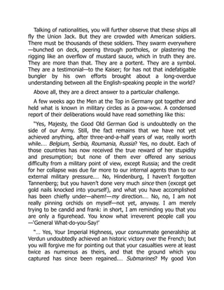 Talking of nationalities, you will further observe that these ships all
fly the Union Jack. But they are crowded with American soldiers.
There must be thousands of these soldiers. They swarm everywhere
—bunched on deck, peering through portholes, or plastering the
rigging like an overflow of mustard sauce, which in truth they are.
They are more than that. They are a portent. They are a symbol.
They are a testimonial—to the Kaiser; for has not that indefatigable
bungler by his own efforts brought about a long-overdue
understanding between all the English-speaking people in the world?
Above all, they are a direct answer to a particular challenge.
A few weeks ago the Men at the Top in Germany got together and
held what is known in military circles as a pow-wow. A condensed
report of their deliberations would have read something like this:
“Yes, Majesty, the Good Old German God is undoubtedly on the
side of our Army. Still, the fact remains that we have not yet
achieved anything, after three-and-a-half years of war, really worth
while.… Belgium, Serbia, Roumania, Russia? Yes, no doubt. Each of
those countries has now received the true reward of her stupidity
and presumption; but none of them ever offered any serious
difficulty from a military point of view, except Russia; and the credit
for her collapse was due far more to our internal agents than to our
external military pressure.… No, Hindenburg, I haven’t forgotten
Tannenberg; but you haven’t done very much since then (except get
gold nails knocked into yourself), and what you have accomplished
has been chiefly under—ahem!—my direction.… No, no, I am not
really pinning orchids on myself—not yet, anyway. I am merely
trying to be candid and frank: in short, I am reminding you that you
are only a figurehead. You know what irreverent people call you
—‘General What-do-you-Say!’
“… Yes, Your Imperial Highness, your consummate generalship at
Verdun undoubtedly achieved an historic victory over the French; but
you will forgive me for pointing out that your casualties were at least
twice as numerous as theirs, and that the ground which you
captured has since been regained.… Submarines? My good Von
 