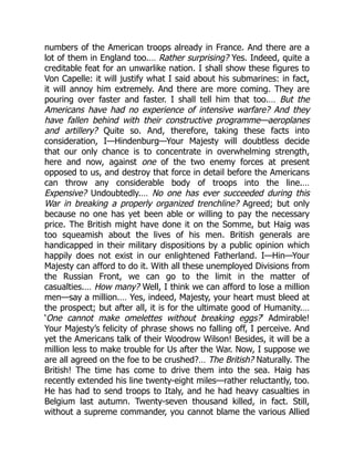 numbers of the American troops already in France. And there are a
lot of them in England too.… Rather surprising? Yes. Indeed, quite a
creditable feat for an unwarlike nation. I shall show these figures to
Von Capelle: it will justify what I said about his submarines: in fact,
it will annoy him extremely. And there are more coming. They are
pouring over faster and faster. I shall tell him that too.… But the
Americans have had no experience of intensive warfare? And they
have fallen behind with their constructive programme—aeroplanes
and artillery? Quite so. And, therefore, taking these facts into
consideration, I—Hindenburg—Your Majesty will doubtless decide
that our only chance is to concentrate in overwhelming strength,
here and now, against one of the two enemy forces at present
opposed to us, and destroy that force in detail before the Americans
can throw any considerable body of troops into the line.…
Expensive? Undoubtedly.… No one has ever succeeded during this
War in breaking a properly organized trenchline? Agreed; but only
because no one has yet been able or willing to pay the necessary
price. The British might have done it on the Somme, but Haig was
too squeamish about the lives of his men. British generals are
handicapped in their military dispositions by a public opinion which
happily does not exist in our enlightened Fatherland. I—Hin—Your
Majesty can afford to do it. With all these unemployed Divisions from
the Russian Front, we can go to the limit in the matter of
casualties.… How many? Well, I think we can afford to lose a million
men—say a million.… Yes, indeed, Majesty, your heart must bleed at
the prospect; but after all, it is for the ultimate good of Humanity.…
‘One cannot make omelettes without breaking eggs?’ Admirable!
Your Majesty’s felicity of phrase shows no falling off, I perceive. And
yet the Americans talk of their Woodrow Wilson! Besides, it will be a
million less to make trouble for Us after the War. Now, I suppose we
are all agreed on the foe to be crushed?… The British? Naturally. The
British! The time has come to drive them into the sea. Haig has
recently extended his line twenty-eight miles—rather reluctantly, too.
He has had to send troops to Italy, and he had heavy casualties in
Belgium last autumn. Twenty-seven thousand killed, in fact. Still,
without a supreme commander, you cannot blame the various Allied
 