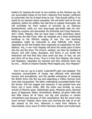 leaders for ‘passing the buck’ to one another, as the Yankees say. We
can accumulate troops on his front—veterans from Russia—sufficient
to outnumber him by at least three to one. That should suffice, if we
stand by our decision about casualties. We will strike hard at his new
positions, before his artillery has had time to register thoroughly. We
will annihilate his front system of trenches by an intensive
bombardment, while our new long-range gas-shells take his rest-
billets by surprise and demoralize his Divisional and Corps Reserves.
And I think, Majesty, that we have been a little punctilious about
things like the Red Cross. After all, hospitals are a mere sentimental
handicap to the efficient waging of war. Our new bombing
aeroplanes might be instructed to deal faithfully with these,
especially as the fool English have organized no preparation for their
defence. Yes, I—we—Your Majesty will drive the whole pack of them
into the sea this time! The French, isolated, can then be handled at
leisure; and with Calais, Boulogne, and Havre in our hands the
Americans will find that they have come too late. In fact, we can
pick them off as they arrive. Thus it is that Your Majesty, like Cæsar
and Napoleon, separates his enemies and then destroys them one
by one.… Divide et Impera! Exactly! Most happily put, Your Majesty!”
And it was so—up to a point. Ludendorff’s plan was adopted. The
necessary concentration of troops was effected with admirable
secrecy and promptitude, and the parallel enterprises of sweeping
the British Army into the sea and expending a million German lives
were duly inaugurated. The latter undertaking succeeded better than
the former: the line sagged and wavered; it was pushed here and
there; but it never broke. Still, the strain was terrible, as news
arrived of Monchy gone, Wytschaete gone, Messines gone, Kemmel
gone; of Bapaume, Albert, Armentières, Bailleul, all gone—little hills
and little towns all of them, but big and precious in certain
unimportant eyes because of their associations. But the worst news
never arrived. Instead, there came one morning the tale of an all-
day assault by the Hun, delivered in mass from Meteren to
Voormezeele, every wave of which had been broken and hurled back
 