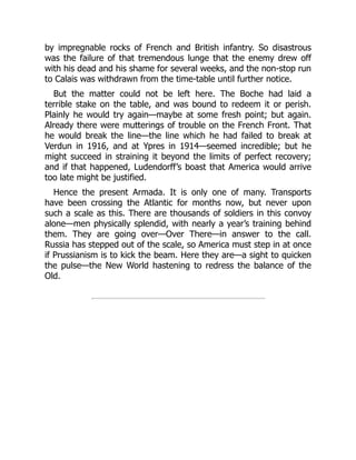 by impregnable rocks of French and British infantry. So disastrous
was the failure of that tremendous lunge that the enemy drew off
with his dead and his shame for several weeks, and the non-stop run
to Calais was withdrawn from the time-table until further notice.
But the matter could not be left here. The Boche had laid a
terrible stake on the table, and was bound to redeem it or perish.
Plainly he would try again—maybe at some fresh point; but again.
Already there were mutterings of trouble on the French Front. That
he would break the line—the line which he had failed to break at
Verdun in 1916, and at Ypres in 1914—seemed incredible; but he
might succeed in straining it beyond the limits of perfect recovery;
and if that happened, Ludendorff’s boast that America would arrive
too late might be justified.
Hence the present Armada. It is only one of many. Transports
have been crossing the Atlantic for months now, but never upon
such a scale as this. There are thousands of soldiers in this convoy
alone—men physically splendid, with nearly a year’s training behind
them. They are going over—Over There—in answer to the call.
Russia has stepped out of the scale, so America must step in at once
if Prussianism is to kick the beam. Here they are—a sight to quicken
the pulse—the New World hastening to redress the balance of the
Old.
 
