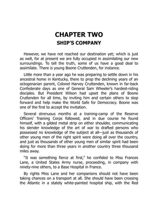CHAPTER TWO
SHIP’S COMPANY
However, we have not reached our destination yet; which is just
as well, for at present we are fully occupied in assimilating our new
surroundings. To tell the truth, some of us have a good deal to
assimilate. There is young Boone Cruttenden, for instance.
Little more than a year ago he was preparing to settle down in his
ancestral home in Kentucky, there to prop the declining years of an
octogenarian parent, Colonel Harvey Cruttenden, known in far-back
Confederate days as one of General Sam Wheeler’s hardest-riding
disciples. But President Wilson had upset the plans of Boone
Cruttenden for all time, by inviting him and certain others to step
forward and help make the World Safe for Democracy. Boone was
one of the first to accept the invitation.
Several strenuous months at a training-camp of the Reserve
Officers’ Training Corps followed, and in due course he found
himself, with a gilded metal strip on either shoulder, communicating
his slender knowledge of the art of war to drafted persons who
possessed no knowledge of the subject at all—just as thousands of
other young men of the right spirit were doing all over the country,
and just as thousands of other young men of similar spirit had been
doing for more than three years in another country three thousand
miles away.
“It was something fierce at first,” he confided to Miss Frances
Lane, a United States Army nurse, proceeding, in company with
ninety-nine others, to a Base Hospital in France.
By rights Miss Lane and her companions should not have been
taking chances on a transport at all. She should have been crossing
the Atlantic in a stately white-painted hospital ship, with the Red
 