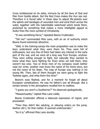 Cross emblazoned on its sides, immune by all the laws of God and
Man from hostile attack. But the Red Cross makes the Hun see red.
Therefore it is found safer in these days to adjust life-jackets over
the splints and bandages of wounded men and send them across the
water, together with the indomitable sisterhood which tends them,
protected by something that makes a more intelligible appeal to
Kultur than the mere symbol of Christianity.
“It was something fierce,” repeated Boone Cruttenden.
“Tell me!” commanded Miss Lane, with an air of authority which
Boone found extremely attractive.
“Well, in the training-camps the main proposition was to make the
boys understand what they were there for. They were full of
enthusiasm, but very few of them had taken any interest in the early
part of the war, and we were all a long way from Europe, anyhow.
They were willing enough to fight, but naturally they wanted to
know what they were fighting for. Even when we told them, they
weren’t too wise. Two or three men of my company could neither
read nor write; another man knew the name of his home town, but
not the name of his State. The map of Europe was nothing in his
young life. Then, lots of them thought we were going to fight the
Yankees again, and whip them this time!”
Boone’s eyes flashed, and for a moment he forgot all about
European complications. He was his father’s son all through. But a
certain tensity in the atmosphere recalled him to realities.
“I guess you aren’t a Southerner?” he observed apologetically.
“Massachusetts,” replied Miss Lane coldly.
Boone Cruttenden offered a laboured expression of regret, and
proceeded:
“Then they didn’t like saluting, or obeying orders on the jump.
Neither did I, for that matter. It seemed undemocratic.”
“So it is,” affirmed Miss Lane sturdily.
 