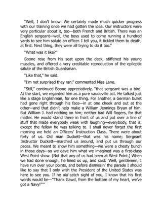 “Well, I don’t know. We certainly made much quicker progress
with our training once we had gotten the idea. Our instructors were
very particular about it, too—both French and British. There was an
English sergeant—well, the boys used to come running a hundred
yards to see him salute an officer. I tell you, it tickled them to death,
at first. Next thing, they were all trying to do it too.”
“What was it like?”
Boone rose from his seat upon the deck, stiffened his young
muscles, and offered a very creditable reproduction of the epileptic
salute of the British Guardsman.
“Like that,” he said.
“I’m not surprised they ran,” commented Miss Lane.
“Still,” continued Boone appreciatively, “that sergeant was a bird.
At the start, we regarded him as a pure vaudeville act. He talked just
like a stage Englishman, for one thing. For another, a German bullet
had gone right through his face—in at one cheek and out at the
other—and that didn’t help make a William Jennings Bryan of him.
But William J. had nothing on him; neither had Will Rogers, for that
matter. He would stand there in front of us and put over a line of
stuff that made everybody weak with laughing—everybody, that is,
except the fellow he was talking to. I shall never forget the first
morning we held an Officers’ Instruction Class. There were about
forty of us. Old man Duckett—that was his name; Sergeant
Instructor Duckett—marched us around, and put us through our
paces. We meant to show him something—we were a chesty bunch
in those days—so we gave him what we imagined was a first-class
West Point show. (Not that any of us had been at West Point.) When
we had done enough, he lined us up, and said: ‘Well, gentlemen, I
have run over your points, and before dismissin’ the parade I should
like to say that I only wish the President of the United States was
here to see you. If he did catch sight of you, I know that his first
words would be—”Thank Gawd, from the bottom of my heart, we’ve
got a Navy!“’”
 