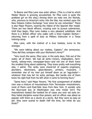 To Boone and Miss Lane now enter others. (This is a trial to which
Master Boone is growing accustomed, for Miss Lane is quite the
prettiest girl on the ship.) Among them we note one Jim Nichols,
who, previous to America’s entry into the War, has worked upon the
New Orleans Cotton Exchange “ever since he can remember.” There
is also Major Powers, wearing the ribbon of the Spanish War medal.
There are two Naval officers, crossing over to pursue submarines.
Until they begin, Miss Lane makes a very pleasant substitute. And
there is a British officer who walks with a limp—Captain Norton—
returning from a spell of duty as Military Instructor in a Texas
training-camp.
Miss Lane, with the instinct of a true hostess, turns to the
stranger.
“We were talking about our rookies, Captain,” she announces.
“How did they compare with your Kitchener’s Army?”
“Very much the same, Miss Lane, in the early days. Fish out of the
water, all of them. We had all sorts—miners, shipbuilders, farm-
hands, railway-men, newspaper-boys—and not one of them knew
the smallest thing about soldiering. They knew pretty well everything
else, I admit. The ranks were chock-full of experts—engineers,
plumbers, electricians, glass-blowers, printers, musicians. I
remember one of my men put himself down as an ‘egg-tester’—
whatever that may be! An actor, perhaps. But hardly one of them
knew his right foot from his left when it came to forming fours.”
“Same here,” said Major Powers. “My first consignment of drafted
men was a mixture of mountaineers from Tennessee—moonshiners,
most of them—and East-Side Jews from New York. (I wonder who
the blue-eyed boy at Washington was who mixed ’em!) The
moonshiners looked the hardest lot of cases you ever set eyes on:
they hated discipline worse than poison; and an officer was about as
popular with them as a skunk at a picnic. But they were as easy as
pie: they were scared to death half the time, by—what do you
think?”
 
