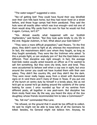“The water-wagon?” suggested a voice.
“No—of getting lost! They could have found their way blindfold
over their own hills back home; but they had never lived on a street
before, and those huge camps had them paralyzed. They said the
huts were all exactly alike—which was true enough—and not one of
them would stray fifty yards from his own for fear he would not find
it again. Curious, isn’t it?”
“Yes. Almost exactly what happened with our Scottish
Highlanders,” said Norton. “But they took quite kindly to city life in
the end. Regular clubmen, in fact. What about your East-Siders?”
“They were a more difficult proposition,” said Powers. “In the first
place, they didn’t want to fight at all, whereas the moonshiners did.
In fact, the moonshiners didn’t care whom they fought, so long as
they fought somebody. They were like the Irishman who asked: ‘Is
this a private fight, or can anybody join in?’ But the East-Siders were
different. Their discipline was right enough: in fact, the average
East-Side rookie usually acted towards an officer as if he wanted to
sell him something. But they were city birds, born and bred. They
were accustomed to behave well when a cop was in sight; but once
around the corner you could not have trusted them with their own
salary. They didn’t like country life, and they didn’t like the dark.
They were never really happy away from a street with illuminated
signs on it—and there aren’t many of those in Texas. If you put one
of the bunch on sentry duty by himself in a lonely place, like as not
he’d get so scared he’d go skating around the outskirts of the camp
looking for cover. I once rounded up four of my sentries from
different posts, all together in one pool-room. But discipline has
them nicely fixed now. By the way, you heard the story of the Jew
doughboy whose friends recommended him to take a Commission?”
“No. Tell me!” commanded Miss Lane.
“He refused, on the ground that it would be too difficult to collect.
He said he might not be able to keep tally of all the Germans he
killed: besides, his General might not believe him. Anyway, he
 