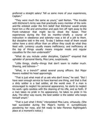 preferred a straight salary! Tell us some more of your experiences,
Captain.”
“They were much the same as yours,” said Norton. “The trouble
with Kitchener’s Army was that practically every member of the rank-
and-file enlisted under the firm belief that Kitchener would simply
hand him a rifle and ammunition and pack him off right away to the
Front—whatever that might be—to shoot the Kaiser. Their
experiences during the first six months—chiefly a course of
instruction in obedience and sobriety—was a bit of a jolt to them.
But discipline told in the end. To-day I believe most of them would
rather have a strict officer than an officer they could do what they
liked with. Leniency usually means inefficiency; and inefficiency at
the top of things usually means irregular meals and regular
casualties for the men underneath!”
“What do you include under discipline, Captain?” enquired that
upholder of personal liberty, Miss Lane, suspiciously.
“Little things, chiefly—things that don’t seem to matter much.
Shaving, and tidiness—”
“What, in a trench?” asked several young officers. But Major
Powers nodded his head approvingly.
“That is just what most of us ask who don’t know,” he said. “But I
have seen enough service to have learned one thing, and that is that
a dirty soldier is a bad soldier, all the world over. If a man is
encouraged to neglect his personal appearance, he starts to neglect
his work—gets careless with the cleaning of his rifle, and so forth. If
a man takes no pride in his appearance, he takes no pride in his
duty. The other way round, the best soldier is the soldier who keeps
himself smart.”
“That is just what I think,” interpolated Miss Lane, virtuously. (She
had succeeded during the Major’s homily in surreptitiously
powdering her nose, and felt ready to take Florence Nightingale’s
place at a moment’s notice.)
 