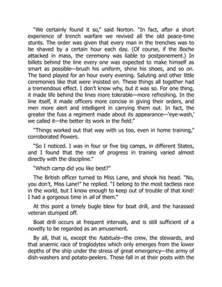 “We certainly found it so,” said Norton. “In fact, after a short
experience of trench warfare we revived all the old peace-time
stunts. The order was given that every man in the trenches was to
be shaved by a certain hour each day. (Of course, if the Boche
attacked in mass, the ceremony was liable to postponement.) In
billets behind the line every one was expected to make himself as
smart as possible—brush his uniform, shine his shoes, and so on.
The band played for an hour every evening. Saluting and other little
ceremonies like that were insisted on. These things all together had
a tremendous effect. I don’t know why, but it was so. For one thing,
it made life behind the lines more tolerable—more refreshing. In the
line itself, it made officers more concise in giving their orders, and
men more alert and intelligent in carrying them out. In fact, the
greater the fuss a regiment made about its appearance—‘eye-wash,’
we called it—the better its work in the field.”
“Things worked out that way with us too, even in home training,”
corroborated Powers.
“So I noticed. I was in four or five big camps, in different States,
and I found that the rate of progress in training varied almost
directly with the discipline.”
“Which camp did you like best?”
The British officer turned to Miss Lane, and shook his head. “No,
you don’t, Miss Lane!” he replied. “I belong to the most tactless race
in the world, but I know enough to keep out of trouble of that kind!
I had a gorgeous time in all of them.”
At this point a timely bugle blew for boat drill, and the harassed
veteran stumped off.
Boat drill occurs at frequent intervals, and is still sufficient of a
novelty to be regarded as an amusement.
By all, that is, except the habitués—the crew, the stewards, and
that anæmic race of troglodytes which only emerges from the lower
depths of the ship under the stress of great emergency—the army of
dish-washers and potato-peelers. These fall in at their posts with the
 