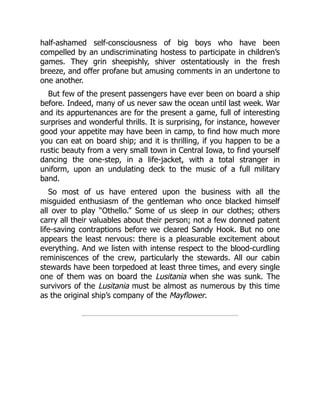 half-ashamed self-consciousness of big boys who have been
compelled by an undiscriminating hostess to participate in children’s
games. They grin sheepishly, shiver ostentatiously in the fresh
breeze, and offer profane but amusing comments in an undertone to
one another.
But few of the present passengers have ever been on board a ship
before. Indeed, many of us never saw the ocean until last week. War
and its appurtenances are for the present a game, full of interesting
surprises and wonderful thrills. It is surprising, for instance, however
good your appetite may have been in camp, to find how much more
you can eat on board ship; and it is thrilling, if you happen to be a
rustic beauty from a very small town in Central Iowa, to find yourself
dancing the one-step, in a life-jacket, with a total stranger in
uniform, upon an undulating deck to the music of a full military
band.
So most of us have entered upon the business with all the
misguided enthusiasm of the gentleman who once blacked himself
all over to play “Othello.” Some of us sleep in our clothes; others
carry all their valuables about their person; not a few donned patent
life-saving contraptions before we cleared Sandy Hook. But no one
appears the least nervous: there is a pleasurable excitement about
everything. And we listen with intense respect to the blood-curdling
reminiscences of the crew, particularly the stewards. All our cabin
stewards have been torpedoed at least three times, and every single
one of them was on board the Lusitania when she was sunk. The
survivors of the Lusitania must be almost as numerous by this time
as the original ship’s company of the Mayflower.
 