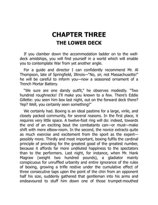CHAPTER THREE
THE LOWER DECK
If you clamber down the accommodation ladder on to the well-
deck amidships, you will find yourself in a world which will enable
you to contemplate War from yet another angle.
For a guide and director I can confidently recommend Mr. Al
Thompson, late of Springfield, Illinois—“No, sir, not Massachusetts!”
he will be careful to inform you—now a seasoned ornament of a
Trench Mortar Battery.
“We sure are one dandy outfit,” he observes modestly. “Two
hundred roughnecks! I’ll make you known to a few. There’s Eddie
Gillette: you seen him box last night, out on the forward deck there?
Yep? Well, you certainly seen something!”
We certainly had. Boxing is an ideal pastime for a large, virile, and
closely packed community, for several reasons. In the first place, it
requires very little space. A twelve-foot ring will do: indeed, towards
the end of an exciting bout the combatants can—or must—make
shift with mere elbow-room. In the second, the novice extracts quite
as much exercise and excitement from the sport as the expert—
possibly more. Thirdly and most important, boxing fulfils the cardinal
principle of providing for the greatest good of the greatest number,
because it affords far more undiluted happiness to the spectators
than to the performers. Last night, for instance, when Mr. Hank
Magraw (weight two hundred pounds), a gladiator mainly
conspicuous for unruffled urbanity and entire ignorance of the rules
of boxing, growing a trifle restive under the cumulative effect of
three consecutive taps upon the point of the chin from an opponent
half his size, suddenly gathered that gentleman into his arms and
endeavoured to stuff him down one of those trumpet-mouthed
 