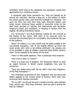 ventilators which lead to the stokehold, the spectators voiced their
appreciation by a vociferous encore.
A wonderful sight these spectators are. They are banked up all
around the well-deck, forming a deep pit, in the bottom of which
two boxers gyrate, clash, and recoil like nutshells in a whirlpool. Tier
upon tier they rise—with their long, lean, American bodies, and
tense, brown, American faces—seated in concentric circles on the
deck itself, perched on hatches and deck-houses and sky-lights,
clinging to davits and ventilators, or hanging in clusters from the
rigging—all yelling themselves hoarse.
The “announcer”—one Buck Stamper—stands for the moment at
the bottom of the vortex. With each of his muscular arms he
encircles the shrinking figure of a competitor, and introduces the pair
to the audience.
“Boys,” he bellows, in a voice which must be easily audible in the
surrounding transports, “one of the English officers up there has
come across with—with—a ten-shilling certificate”—he releases one
of his protégés in order to display a pink-and-white British treasury
note—“to be awarded to the winner of this bout.”
There is a little polite applause. Then a stentorian voice enquires:
“How much is that—in money?”
There is a great roar of laughter. The announcer retires, to seek
an expert financier. A British marine enlightens him, and he
announces:
“’Bout two dollars-and-a-half. On my right I have Ikey Zingbaum,
of the Field Ambulance—”
The immediate conjunction of Ikey Zingbaum and two-and-a-half
dollars appeals to the crowd’s sense of humour. When they have
recovered, Buck Stamper proceeds:
“On my left”—he thrusts forward a smooth-chinned, pink-cheeked,
lusty, country lad—“Miss Sissy Smithers, what has got in among the
boys by mistake!”
 
