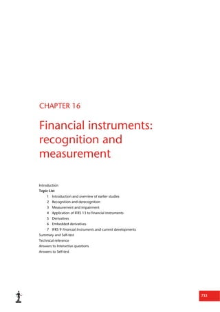 733
CHAPTER 16
Financial instruments:
recognition and
measurement
Introduction
Topic List
1 Introduction and overview of earlier studies
2 Recognition and derecognition
3 Measurement and impairment
4 Application of IFRS 13 to financial instruments
5 Derivatives
6 Embedded derivatives
7 IFRS 9 Financial Instruments and current developments
Summary and Self-test
Technical reference
Answers to Interactive questions
Answers to Self-test
 