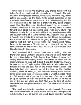 Amid yells of delight the blushing Sissy shakes hands with his
tallow-faced opponent, and falls promptly upon his neck. The pair,
locked in a complicated embrace, circle slowly round the ring, feebly
patting one another on the back. At the urgent suggestion of the
spectators the referee separates them, caustically observing that this
is a fight and not a fox-trot. For a short time they stand uneasily
apart; then Ikey Zingbaum, stimulated possibly by his supporters’
constant references to the ten-shilling certificate, leans suddenly
forward and boxes his opponent’s ears. Miss Sissy, stung into
indignant activity, lunges out with all his strength and counters fairly
and squarely in the pit of Ikey’s stomach. Mr. Zingbaum shuts up like
a footrule, and shoots stern-foremost into the thick of the audience.
He is extracted amid shouts of laughter, groaning horribly, and
receives first aid from a dozen willing but inexperienced hands.
Presently he recovers sufficiently far to be informed that he has
been awarded the match—on a foul. Miss Sissy, not ill-pleased with
himself, modestly disappears.
“Yes,” continued Al Thompson, “you seen something. Was you
there when Eddie Gillette fit that duck what we call Coca-Kola? No?
I’m sorry. Coca-Kola’s a Turk. Comes from Turkey, I mean. Las’
winter, when he was fighting around the Bowery, he would eat raw
meat whenever he could get it. Said it kept him kinder fit. Anyway,
he was put up las’ night against Eddie Gillette. We picked on Ed
because he was the best man in the Trench Mortar Section, and
Coca-Kola had been winning out all the time for the Machine
Gunners, where he belonged, and they was blowing some. Ed was
giving away more than seventeen pounds of weight, besides which
the Turk was the sort of guy that if he was short of money he would
go up to a person an’ say: ‘You give me two bits and I’ll let you hit
me on the jaw any place you like!’ That was the kind of lobster
Coca-Kola was, and gives you some sort of an idea what Ed was up
against!
“The match was to be ten rounds of two minutes each. There was
five dollars donated by an officer for the winner, and some powerful
side-bets. But it was all over in one round. Eddie started by rushing
 