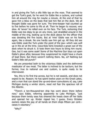 in and giving the Turk a silly little tap on the nose. That seemed to
get the Turk’s goat, for he went for Eddie like a cyclone, and rushed
him all around the ring for maybe a minute. At the end of that he
gave him a blow on the body that laid him flat on the deck. We all
thought Eddie was gone for sure. The time-keeper had counted up
to five before he come to life at all. Then he began to recover, very
slow. At ‘seven’ he rolled over on his face. The Turk, reckoning that
Eddie was too dopy to go on any more, just straddled around in the
middle of the ring, looking up to the deck above for the officer that
was donating the five bucks. But at ‘nine’ Eddie was on his feet
again, like a streak. No one hardly saw him get up. All they did see
was Eddie soak the Turk under the point of the jaw—which was well
up in the air at the time. Coca-Kola fairly knocked a groan out of the
deck when he struck it. It took them two hours to bring him round.
Gee, but it was some soak! Some of the Machine Gun boys cut open
Eddie’s glove after, because they suspicioned he might have a chunk
of lead there. But there weren’t nothing there. No, sir! Nothing but
Eddie’s little old punch!”
We are presented both to the victorious Eddie and the dethroned
masticator of raw meat. The latter is inclined to be taciturn; but the
former, true to national use and custom, is quite ready to be
interviewed.
Yes, this is his first trip across, but he is not seasick, and does not
expect to be. Reason; he has spent twelve years on the Great Lakes,
and a man that can stand the up-and-down convulsions of, say, Lake
Michigan during a winter storm, need not fear the spacious roll of
the Atlantic.
“There’s a ten-thousand-ton ship has went down there before
now,” says Eddie, referring apparently to Lake Michigan, “just
because them twisty seas has sheered the heads clean off her bolts
and opened her up. Kinder ripped her, I guess. Every October
owners raises the pay of all hands on them ships fifteen per cent—
raises it voluntary.”
“Why?”
 