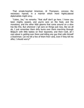 That simple-hearted American, Al Thompson, conveys the
necessary reproof, in a manner which more highly-placed
diplomatists might envy.
“Listen, Joe,” he remarks: “that stuff don’t go here. I know you
been mighty seasick, and you’re sore on the food, and the
monotony, and the other little glooms that come around on a slow
trip like this. But whenever I git sore on things just now, like we all
do, I just remember them dirty bums over there marching through
Belgium with little babies on their bayonets; and then—well, all I
care about is getting over there and killing any guy that calls himself
a Dutchman. Let me kill a few of them first—and, even if they kill me
after, I should worry!”
 