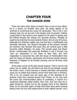CHAPTER FOUR
THE DANGER ZONE
There are many other types on board. Here is one at your elbow.
He is a sentry, on Number Nine post. His duties appear to be
confined to scrutinizing the ocean for periscopes. This is not a very
arduous task, for we are not in the danger zone at present. Indeed,
a good deal of this sentry’s time appears to be spent in gazing over
the taffrail towards the setting sun—towards America. Possibly he
ought to be straining his eyes towards France. But we are all human,
especially the American soldier boy, and this boy is unaffectedly and
avowedly homesick. Jim Cleaver’s thoughts at the present moment
are nowhere near Number Nine post; they are centred upon a little
township called Potsdam, far away. This sounds good and blood-
thirsty: unfortunately this particular Potsdam is not in Prussia, but
“way up” somewhere in the State of New York; and Jim’s
imagination is concerned less with the House of Hohenzollern than
with the House of Cleaver—particularly the feminine portion thereof.
Moreover, it happens to be Sunday evening; and we all know what
that means.
At the other corner of the deck stands Antonio. That is not his real
name, but no matter. He will inform you that he has already crossed
the ocean—once. A brief exercise in mental arithmetic will presently
cause you to realize that Antonio cannot have been born in America.
This is so. He crossed over ten years ago, in the steerage of an
Austrian Lloyd liner, outward bound from Trieste, on his way from
the sunny but unremunerative plains of Lombardy, in search of a
mysterious Eldorado called Harlem, New York. And now here he is,
aged twenty-six, picked out by the groping hand of the Selective
Draft, on his way back again, to help rend those same plains (among
others) from the Hun and restore them to their rightful owners. He is
 