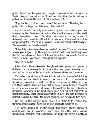 quite cheerful at the prospect, though he would sooner be with the
Italian Army than with the American. Not that he is lacking in
patriotism towards the land of his adoption, but—
“I gotta two brother over there,” he explains. “Besides, here I
gotta talka da Ingleese. Alla same, I feela fine!”
Antonio is not the only man who is going back with a personal
interest in the European situation. On a coil of rope on the well-
deck, broad-faced and Turanian, sits another young man. If
Antonio’s real name is difficult to pronounce, this man’s is out of
range altogether; for he is a Russian. He is addressed indifferently as
Clambakovitch or Roughneckski.
“I live fifty miles from German border,” he says. “I come over here
seven years ago: I go through Berlin and sail from Hamburg. Now
the Germans have my home. I do not hear from my people for three
years. So now I go home—through Berlin again!”
“And after that?”
After that, Clambakovitch Roughneckski’s plans are perfectly
definite. He is coming back to America—for good. Already he is
wedded to the soil of Pennsylvania. Antonio’s views are the same.
The affection of her children for America is a wonderful thing.
Domestic or imported, it makes no matter. To the native-born
American, America is still the little country—the little strip of
coastline—which stood up successfully to a dunder-headed monarch
in days when men did not govern themselves: to the naturalized
American, America is the land which gave him his first real taste of
personal liberty. Each cherishes America to-day—the one because he
helped to make her free, the other because she has made him free.
We are in the danger zone now. It is difficult to realize that
thrilling circumstance, because no one seems to worry at all.
The same games of shuffle-board, bull-board, chess, checkers,
and bridge are in progress; each day sees the same guard-
mountings, parades, and inspections; off duty, the same quantity of
 