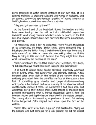 down gracefully to within hailing distance of our own ship. It is a
sublime moment. A thousand Stetsons are waved in welcome, and
an earnest query—the spontaneous greeting of Young America to
Old England—is roared from one of our portholes:
“Say, you got any beer up there?”
At the forward end of the boat-deck Boone Cruttenden and Miss
Lane were leaning over the rail, in that confidential conjunction
invariable in all young couples, whether in war or peace, on the last
day of a voyage. Boone’s blue eyes surveyed the scene around him,
and glowed.
“It makes you think a bit!” he exclaimed. “Here we are, thousands
of us Americans, on board British ships, being convoyed into a
British port by the British Navy. I wish the old Kaiser was here! And I
wish some of our folks at home who are asking what the British
Navy is doing in this war could be here too! They might learn then
what is meant by the freedom of the seas!”
“Still,” complained the youthful seeker after sensation, Miss Lane,
“I did hope that we might have seen just one little submarine.”
It is hard to refuse some people anything—especially American
girls of twenty-three. Miss Lane’s wish was promptly gratified. A few
hundred yards away, right in the middle of the convoy, there was
suddenly protruded from the unruffled surface of the ocean a few
feet of something grey, slender, and perpendicular—something
which, after a hurried and perfunctory survey of the situation, retired
unobtrusively whence it came. But not before it had been seen, and
welcomed. For a brief minute shells burst around it, machine guns
pattered imprecations over it, bombs descended upon it from the
heavens above, and depth-charges detonated in the waters beneath.
The convoy altered its formation, as prudence dictated. But nothing
further happened. Calm reigned once more upon the face of the
waters.
“Some little surprise for him, I guess,” said Cruttenden. “Lying on
the bottom, and just came up for a look around! He did not expect
 