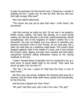 to poke his periscope into this hornet’s nest, I should say. I wonder if
anything hit him. I guess not: he was too slick. But you had your
thrill right enough, Miss Lane!”
Miss Lane sighed rapturously.
“The censor has just got to pass that when I write home,” she
announced.
Late that evening we made our port. On our way in we passed a
British cruiser, coaling. The band was playing, as is usual during
coaling. Our tall ship slid past in the dusk, undemonstratively, almost
surreptitiously. One of the tragedies of modern warfare lies in its
anonymity. You may not display your true colours or advertise your
presence anywhere—even to your friends. So we crept past. But a
sailor can read ships as a landsman reads books. The cruiser’s band
stopped suddenly, right in the middle of a tune, and in two minutes
the cruiser’s sides, rigging, and tops were crowded with half-naked,
coal-grimed humanity yelling themselves hoarse to the roaring
multitude on the liner.
“Listen!” shouted Boone Cruttenden into his companion’s ear, as a
fresh burst of sound added itself to the tumult; “their band has
struck up again. Can you hear it?”
“No! Yes, I do now. I guess it’s ‘God Save the King,’ or one of
those tunes.”
But Miss Lane was wrong. Suddenly the cheering died away for a
moment, and the band made itself heard, joyfully and triumphantly,
for the first time.
And the tune it played was “Over There.”
“Oh, gee!” said Miss Lane, with a sob in her voice. “Oh, gee!”
 