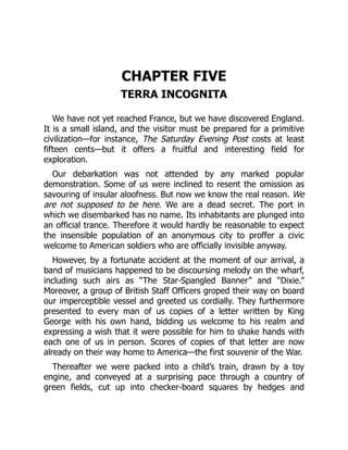 CHAPTER FIVE
TERRA INCOGNITA
We have not yet reached France, but we have discovered England.
It is a small island, and the visitor must be prepared for a primitive
civilization—for instance, The Saturday Evening Post costs at least
fifteen cents—but it offers a fruitful and interesting field for
exploration.
Our debarkation was not attended by any marked popular
demonstration. Some of us were inclined to resent the omission as
savouring of insular aloofness. But now we know the real reason. We
are not supposed to be here. We are a dead secret. The port in
which we disembarked has no name. Its inhabitants are plunged into
an official trance. Therefore it would hardly be reasonable to expect
the insensible population of an anonymous city to proffer a civic
welcome to American soldiers who are officially invisible anyway.
However, by a fortunate accident at the moment of our arrival, a
band of musicians happened to be discoursing melody on the wharf,
including such airs as “The Star-Spangled Banner” and “Dixie.”
Moreover, a group of British Staff Officers groped their way on board
our imperceptible vessel and greeted us cordially. They furthermore
presented to every man of us copies of a letter written by King
George with his own hand, bidding us welcome to his realm and
expressing a wish that it were possible for him to shake hands with
each one of us in person. Scores of copies of that letter are now
already on their way home to America—the first souvenir of the War.
Thereafter we were packed into a child’s train, drawn by a toy
engine, and conveyed at a surprising pace through a country of
green fields, cut up into checker-board squares by hedges and
 
