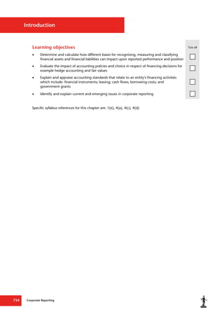 Corporate Reporting
734
Introduction
Learning objectives Tick off
 Determine and calculate how different bases for recognising, measuring and classifying
financial assets and financial liabilities can impact upon reported performance and position
 Evaluate the impact of accounting policies and choice in respect of financing decisions for
example hedge accounting and fair values
 Explain and appraise accounting standards that relate to an entity's financing activities
which include: financial instruments; leasing; cash flows; borrowing costs; and
government grants
 Identify and explain current and emerging issues in corporate reporting
Specific syllabus references for this chapter are: 1(e), 4(a), 4(c), 4(d)
 