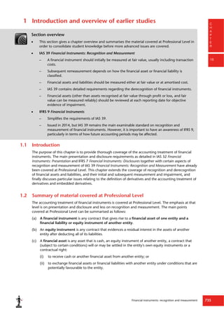 Financial instruments: recognition and measurement 735
C
H
A
P
T
E
R
16
1 Introduction and overview of earlier studies
Section overview
 This section gives a chapter overview and summarises the material covered at Professional Level in
order to consolidate student knowledge before more advanced issues are covered.
 IAS 39 Financial Instruments: Recognition and Measurement
– A financial instrument should initially be measured at fair value, usually including transaction
costs.
– Subsequent remeasurement depends on how the financial asset or financial liability is
classified.
– Financial assets and liabilities should be measured either at fair value or at amortised cost.
– IAS 39 contains detailed requirements regarding the derecognition of financial instruments.
– Financial assets (other than assets recognised at fair value through profit or loss, and fair
value can be measured reliably) should be reviewed at each reporting date for objective
evidence of impairment.
 IFRS 9 Financial Instruments
– Simplifies the requirements of IAS 39.
– Issued in 2014, but IAS 39 remains the main examinable standard on recognition and
measurement of financial instruments. However, it is important to have an awareness of IFRS 9,
particularly in terms of how future accounting periods may be affected.
1.1 Introduction
The purpose of this chapter is to provide thorough coverage of the accounting treatment of financial
instruments. The main presentation and disclosure requirements as detailed in IAS 32 Financial
Instruments: Presentation and IFRS 7 Financial Instruments: Disclosures together with certain aspects of
recognition and measurement of IAS 39 Financial Instruments: Recognition and Measurement have already
been covered at Professional Level. This chapter extends the coverage of recognition and derecognition
of financial assets and liabilities, and their initial and subsequent measurement and impairment, and
finally discusses particular issues relating to the definition of derivatives and the accounting treatment of
derivatives and embedded derivatives.
1.2 Summary of material covered at Professional Level
The accounting treatment of financial instruments is covered at Professional Level. The emphasis at that
level is on presentation and disclosure and less on recognition and measurement. The main points
covered at Professional Level can be summarised as follows:
(a) A financial instrument is any contract that gives rise to a financial asset of one entity and a
financial liability or equity instrument of another entity.
(b) An equity instrument is any contract that evidences a residual interest in the assets of another
entity after deducting all of its liabilities.
(c) A financial asset is any asset that is cash, an equity instrument of another entity, a contract that
(subject to certain conditions) will or may be settled in the entity's own equity instruments or a
contractual right:
(i) to receive cash or another financial asset from another entity; or
(ii) to exchange financial assets or financial liabilities with another entity under conditions that are
potentially favourable to the entity.
 