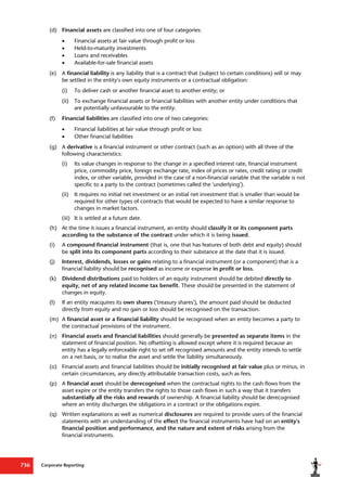Corporate Reporting
736
(d) Financial assets are classified into one of four categories:
 Financial assets at fair value through profit or loss
 Held-to-maturity investments
 Loans and receivables
 Available-for-sale financial assets
(e) A financial liability is any liability that is a contract that (subject to certain conditions) will or may
be settled in the entity's own equity instruments or a contractual obligation:
(i) To deliver cash or another financial asset to another entity; or
(ii) To exchange financial assets or financial liabilities with another entity under conditions that
are potentially unfavourable to the entity.
(f) Financial liabilities are classified into one of two categories:
 Financial liabilities at fair value through profit or loss
 Other financial liabilities
(g) A derivative is a financial instrument or other contract (such as an option) with all three of the
following characteristics:
(i) Its value changes in response to the change in a specified interest rate, financial instrument
price, commodity price, foreign exchange rate, index of prices or rates, credit rating or credit
index, or other variable, provided in the case of a non-financial variable that the variable is not
specific to a party to the contract (sometimes called the 'underlying').
(ii) It requires no initial net investment or an initial net investment that is smaller than would be
required for other types of contracts that would be expected to have a similar response to
changes in market factors.
(iii) It is settled at a future date.
(h) At the time it issues a financial instrument, an entity should classify it or its component parts
according to the substance of the contract under which it is being issued.
(i) A compound financial instrument (that is, one that has features of both debt and equity) should
be split into its component parts according to their substance at the date that it is issued.
(j) Interest, dividends, losses or gains relating to a financial instrument (or a component) that is a
financial liability should be recognised as income or expense in profit or loss.
(k) Dividend distributions paid to holders of an equity instrument should be debited directly to
equity, net of any related income tax benefit. These should be presented in the statement of
changes in equity.
(l) If an entity reacquires its own shares ('treasury shares'), the amount paid should be deducted
directly from equity and no gain or loss should be recognised on the transaction.
(m) A financial asset or a financial liability should be recognised when an entity becomes a party to
the contractual provisions of the instrument.
(n) Financial assets and financial liabilities should generally be presented as separate items in the
statement of financial position. No offsetting is allowed except where it is required because an
entity has a legally enforceable right to set off recognised amounts and the entity intends to settle
on a net basis, or to realise the asset and settle the liability simultaneously.
(o) Financial assets and financial liabilities should be initially recognised at fair value plus or minus, in
certain circumstances, any directly attributable transaction costs, such as fees.
(p) A financial asset should be derecognised when the contractual rights to the cash flows from the
asset expire or the entity transfers the rights to those cash flows in such a way that it transfers
substantially all the risks and rewards of ownership. A financial liability should be derecognised
where an entity discharges the obligations in a contract or the obligations expire.
(q) Written explanations as well as numerical disclosures are required to provide users of the financial
statements with an understanding of the effect the financial instruments have had on an entity's
financial position and performance, and the nature and extent of risks arising from the
financial instruments.
 