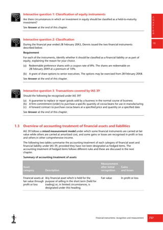 Financial instruments: recognition and measurement 737
C
H
A
P
T
E
R
16
Interactive question 1: Classification of equity instruments
Are there circumstances in which an investment in equity should be classified as a held-to-maturity
investment?
See Answer at the end of this chapter.
Interactive question 2: Classification
During the financial year ended 28 February 20X5, Dennis issued the two financial instruments
described below.
Requirement
For each of the instruments, identify whether it should be classified as a financial liability or as part of
equity, explaining the reason for your choice.
(a) Redeemable preference shares with a coupon rate of 8%. The shares are redeemable on
28 February 20X9 at a premium of 10%.
(b) A grant of share options to senior executives. The options may be exercised from 28 February 20X8.
See Answer at the end of this chapter.
Interactive question 3: Transactions covered by IAS 39
Should the following be recognised under IAS 39?
(a) A guarantee to replace or repair goods sold by a business in the normal course of business
(b) A firm commitment (order) to purchase a specific quantity of cocoa beans for use in manufacturing
(c) A forward contract to purchase cocoa beans at a specified price and quantity on a specified date
See Answer at the end of this chapter.
1.3 Overview of accounting treatment of financial assets and liabilities
IAS 39 follows a mixed measurement model under which some financial instruments are carried at fair
value while others are carried at amortised cost, and some gains or losses are recognised in profit or loss
and others in other comprehensive income.
The following two tables summarise the accounting treatment of each category of financial asset and
financial liability under IAS 39, provided they have not been designated as hedged items. The
accounting treatment of hedged items follows different rules and these are discussed in the next
chapter.
Summary of accounting treatment of assets
Asset
category Description
Measurement
after initial
recognition
Gains
and losses
Financial assets at
fair value through
profit or loss
Any financial asset which is held for the
purpose of selling in the short term (held for
trading) or, in limited circumstances, is
designated under this heading.
Fair value In profit or loss
 