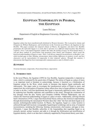 International Journal of Humanities, Art and Social Studies (IJHAS), Vol. 6, No.3, August 2021
35
EGYPTIAN TEMPORALITY IN PHAROS,
THE EGYPTIAN
Laura DeLuca
Department of English at Binghamton University, Binghamton, New York
ABSTRACT
Egyptian culture has been transhistorically fetishized in Western literature. This is present in Antony and
Cleopatra by William Shakespeare, and reverberates in the Victorian novel Pharos, the Egyptian by Guy
Boothby. This paper examines the temporal climate of Pharos, the Egyptian, and shows how Boothby
perpetuates the myth that Egypt is so exotic that it operates on a different temporal plane than Western
countries. First, I will unpack Egyptian symbols that index the feeling of stasis via Postcolonial theory. I
will put these symbols in conversation with quotations from Antony and Cleopatra, which reveal the
historical understanding of Egypt as static. Then, I will discuss temporal inconsistencies in Boothby’s text,
which include gaps in time, fainting, entrancement, future-telling, differences in memory recall, and how
characters can be representative of temporality in their domestic spheres. Through this analysis, I
demonstrate that Egypt has been transtemporally communicated as static by British writers.
KEYWORDS
Victorian literature, temporality, Postcolonial theory, imperialism
1. INTRODUCTION
In the novel Pharos, the Egyptian (1899) by Guy Boothby, Egyptian temporality is depicted as
static, which is contrasted by the quick-time of England. The notion of Egypt as a place of stasis
is an important trend in literature to acknowledge, because it functions as a fetishization of
Egyptian culture by the West, which results in literature that depicts Egypt mythically and
inaccurately. This paper seeks to investigate the transhistorical notion of Egypt as stasis, and
unpack how the exoticization of Egyptian culture affects how time in Egypt operates in literature;
in order to do this, I will first demonstrate that Egypt is historically depicted as static, then I will
be exploring how Boothby replicates and contributes to this trend. Through the examination of
key passages from the play Antony and Cleopatra (1606)by William Shakespeare, one can
witness this historical understanding of Egypt as a place of stasis. Additionally, utilizing Edward
Said‟s Orientalism (1978), I argue that Postcolonial theory enforces this historical understanding
through demonstrating the stereotypical Western ideas that „other‟ the East and deem Egypt as an
ancient, technologically-stalled location. In Pharos, the Egyptian, Egypt as a static location is
enforced through both mystical, iconographic Egyptological symbology and an array of temporal
inconsistencies, including the following: fainting, entrancement, clairvoyance, and gaps in time.
Ultimately, I argue that Boothby subscribes to the longstanding idea regarding Egypt as an
eternally ancient, archaic location, and adds to it through the fetishization and mystification of
Egyptian identity, which is an idea that is indirectly supported by Postcolonial theory years later.
 