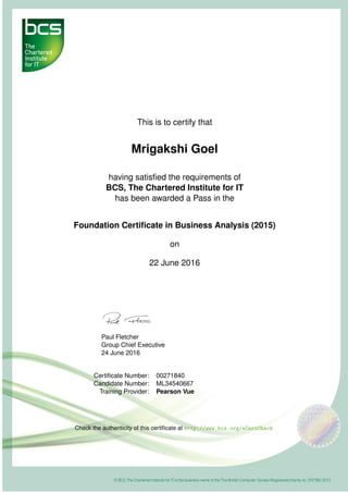 This is to certify that
Mrigakshi Goel
having satisﬁed the requirements of
BCS, The Chartered Institute for IT
has been awarded a Pass in the
Foundation Certiﬁcate in Business Analysis (2015)
on
22 June 2016
Paul Fletcher
Group Chief Executive
24 June 2016
Certiﬁcate Number: 00271840
Candidate Number: ML34540667
Training Provider: Pearson Vue
Check the authenticity of this certiﬁcate at http://www.bcs.org/eCertCheck
 