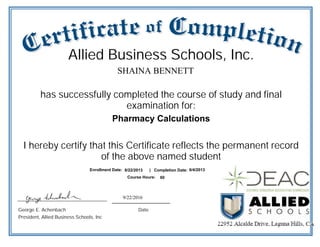 9/22/2016
has successfully completed the course of study and final
examination for:
George E. Achenbach
President, Allied Business Schools, Inc
Date
SHAINA BENNETT
Pharmacy Calculations
Allied Business Schools, Inc.
Enrollment Date: Completion Date:
Course Hours:
8/22/2013 6/4/2013
60
|
I hereby certify that this Certificate reflects the permanent record
of the above named student
 