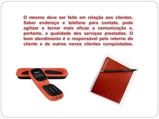 O mesmo deve ser feito em relação aos clientes.
Saber endereço e telefone para contato, pode
agilizar e tornar mais eficaz a comunicação e,
portanto, a qualidade dos serviços prestados. O
bom atendimento é o responsável pelo retorno do
cliente e de outros novos clientes conquistados.
 