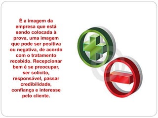 É a imagem da
empresa que está
sendo colocada à
prova, uma imagem
que pode ser positiva
ou negativa, de acordo
com o tratamento
recebido. Recepcionar
bem é se preocupar,
ser solícito,
responsável, passar
credibilidade,
confiança e interesse
pelo cliente.
 