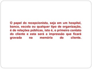 O papel do recepcionista, seja em um hospital,
banco, escola ou qualquer tipo de organização,
é de relações públicas, isto é, o primeiro contato
do cliente e esta será a impressão que ficará
gravada na memória do cliente.
 