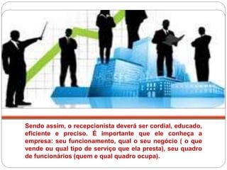 Sendo assim, o recepcionista deverá ser cordial, educado,
eficiente e preciso. É importante que ele conheça a
empresa: seu funcionamento, qual o seu negócio ( o que
vende ou qual tipo de serviço que ela presta), seu quadro
de funcionários (quem e qual quadro ocupa).
 