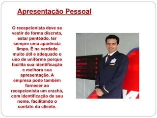Apresentação Pessoal
O recepcionista deve se
vestir de forma discreta,
estar penteado, ter
sempre uma aparência
limpa. É na verdade
muito útil e adequado o
uso de uniforme porque
facilita sua identificação
e melhora sua
apresentação. A
empresa pode também
fornecer ao
recepcionista um crachá,
com identificação de seu
nome, facilitando o
contato do cliente.
 