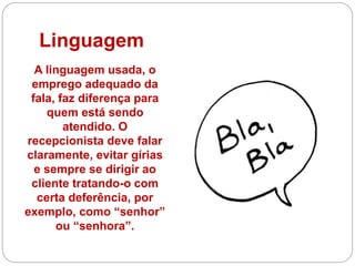 Linguagem
A linguagem usada, o
emprego adequado da
fala, faz diferença para
quem está sendo
atendido. O
recepcionista deve falar
claramente, evitar gírias
e sempre se dirigir ao
cliente tratando-o com
certa deferência, por
exemplo, como “senhor”
ou “senhora”.
 