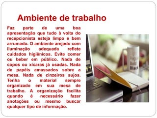 Ambiente de trabalho
Faz parte de uma boa
apresentação que tudo à volta do
recepcionista esteja limpo e bem
arrumado. O ambiente arejado com
iluminação adequada reflete
cuidados higiênicos. Evite comer
ou beber em público. Nada de
copos ou xícaras já usadas. Nada
de papéis amassados sobre a
mesa. Nada de cinzeiros sujos.
Tenha o material sempre
organizado em sua mesa de
trabalho. A organização facilita
quando é necessário fazer
anotações ou mesmo buscar
qualquer tipo de informação.
 