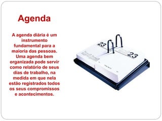 Agenda
A agenda diária é um
instrumento
fundamental para a
maioria das pessoas.
Uma agenda bem
organizada pode servir
como relatório de seus
dias de trabalho, na
medida em que nela
estão registrados todos
os seus compromissos
e acontecimentos.
 