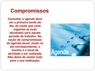 Compromissos
Consultar a agenda deve
ser a primeira tarefa do
dia, de modo que você
organize as suas
atividades para aquele
período de trabalho. Na
seção de compromissos
da agenda anual, anote no
dia correspondente, o
horário e o local da
atividade a ser realizada.
Não deixe de anotar tudo
para a sua realização.
 