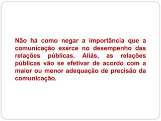 Não há como negar a importância que a
comunicação exerce no desempenho das
relações públicas. Aliás, as relações
públicas vão se efetivar de acordo com a
maior ou menor adequação de precisão da
comunicação.
 