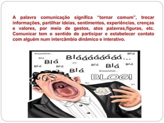A palavra comunicação significa “tornar comum”, trocar
informações, partilhar ideias, sentimentos, experiências, crenças
e valores, por meio de gestos, atos palavras,figuras, etc.
Comunicar tem o sentido de participar e estabelecer contato
com alguém num intercâmbio dinâmico e interativo.
 